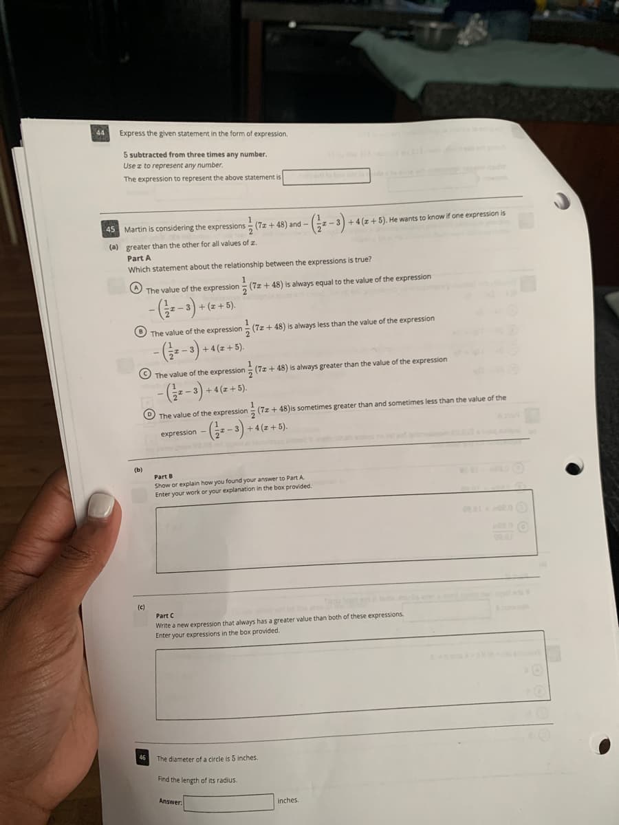 44
Express the given statement in the form of expression.
5 subtracted from three times any number.
Use z to represent any number.
The expression to represent the above statement is
ato b de
45 Martin is considering the expressions - (7z + 48) and -
+4(z+5). He wants to know if one expression is
(a) greater than the other for all values of z.
Part A
Which statement about the relationship between the expressions is true?
O The value of the expression
5 (7z + 48) is always equal to the value of the expression
-(금=-3) + (z + 5).
O The value of the expression
(7z + 48) is always less than the value of the expression
-(;--3) + 4(z +5).
O The value of the expression (7z + 48) is always greater than the value of the expression
+4(z+5).
The value of the expression (7z + 48)is sometimes greater than and sometimes less than the value of the
(--)-
+4 (z +5).
expression
(b)
Part B
Show or explain how you found your answer to Part A
Enter your work or your explanation in the box provided.
(c)
Part C
e are
Write a new expression that always has a greater value than both of these expressions.
Enter your expressions in the box provided.
The diameter of a circle is 5 inches.
Find the length of its radius.
Answer:
inches.
