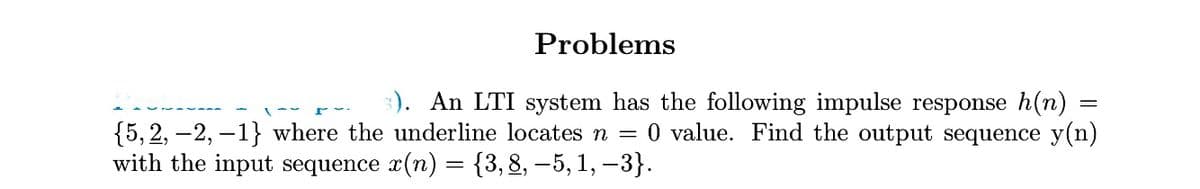 Problems
3). An LTI system has the following impulse response h(n)
{5, 2, –2, –1} where the underline locates n = 0 value. Find the output sequence y(n)
with the input sequence x(n) = {3,8, –5, 1, –3}.
