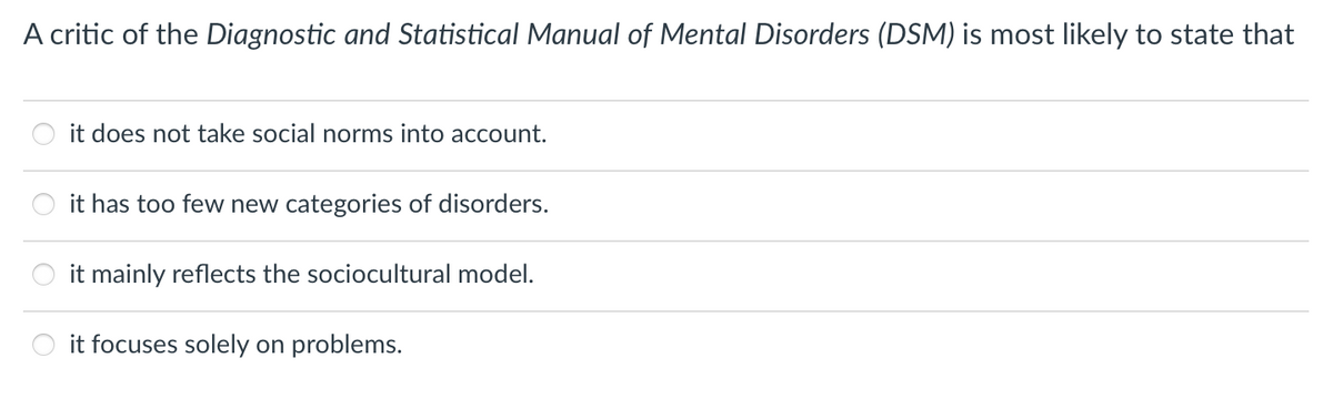 A critic of the Diagnostic and Statistical Manual of Mental Disorders (DSM) is most likely to state that
it does not take social norms into account.
it has too few new categories of disorders.
it mainly reflects the sociocultural model.
O it focuses solely on problems.
