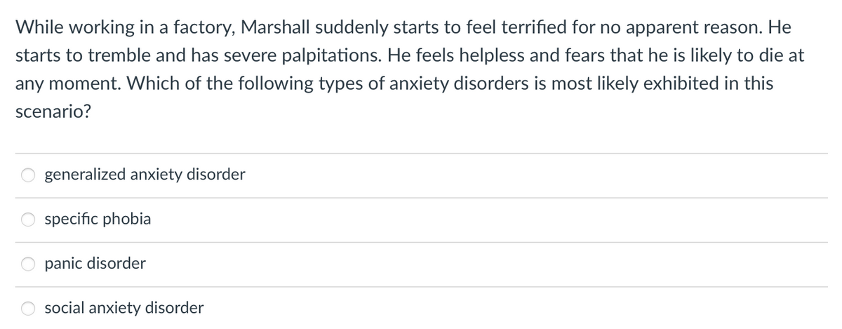 While working in a factory, Marshall suddenly starts to feel terrified for no apparent reason. He
starts to tremble and has severe palpitations. He feels helpless and fears that he is likely to die at
any moment. Which of the following types of anxiety disorders is most likely exhibited in this
scenario?
generalized anxiety disorder
specific phobia
panic disorder
social anxiety disorder
