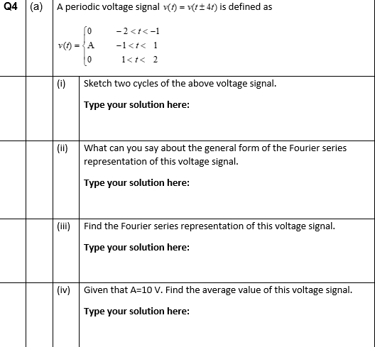 Q4| (a)
A periodic voltage signal v(t) = v(t± 4t) is defined as
0
v(t)= =A
0
(i)
(ii)
-2<t<-1
-1<t< 1
1 <t < 2
Sketch two cycles of the above voltage signal.
Type your solution here:
What can you say about the general form of the Fourier series
representation of this voltage signal.
Type your solution here:
(iii) Find the Fourier series representation of this voltage signal.
Type your solution here:
(iv) Given that A=10 V. Find the average value of this voltage signal.
Type your solution here:
