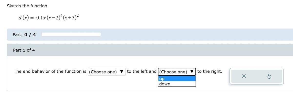 Sketch the function.
d (x) = 0.1x (x-2)*(x+3)²
Part: 0 / 4
Part 1 of 4
The end behavior of the function is (Choose one) v to the left and (Choose one) v to the right.
up
down

