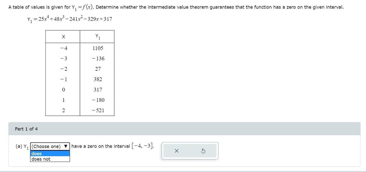 A table of values is given for Y, =f(x). Determine whether the intermediate value theorem guarantees that the function has a zero on the given interval.
= 25x*+48x – 241x- 329x+317
Y1
-4
1105
- 3
- 136
-2
27
382
317
1
- 180
2
- 521
Part 1 of 4
(a) Y, (Choose one)
have a zero on the interval-4, -3|.
does
does not
