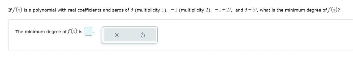 If f (x) is a polynomial with real coefficients and zeros of 3 (multiplicity 1), -1 (multiplicity 2), -1+2i, and 3– 5i, what is the minimum degree of f (x)?
The minimum degree of f (x) is
