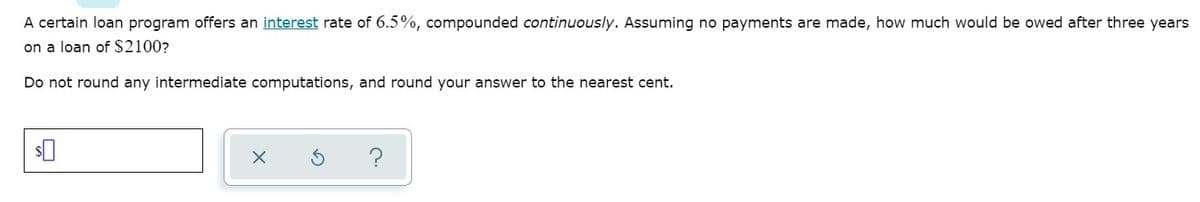 A certain loan program offers an interest rate of 6.5%, compounded continuously. Assuming no payments are made, how much would be owed after three years
on a loan of $2100?
Do not round any intermediate computations, and round your answer to the nearest cent.
