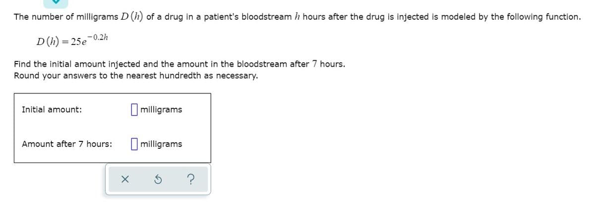 The number of milligrams D (h) of a drug in a patient's bloodstream h hours after the drug is injected is modeled by the following function.
D (h) = 25e-0.2h
Find the initial amount injected and the amount in the bloodstream after 7 hours.
Round your answers to the nearest hundredth as necessary.
Initial amount:
I milligrams
Amount after 7 hours:
I milligrams
