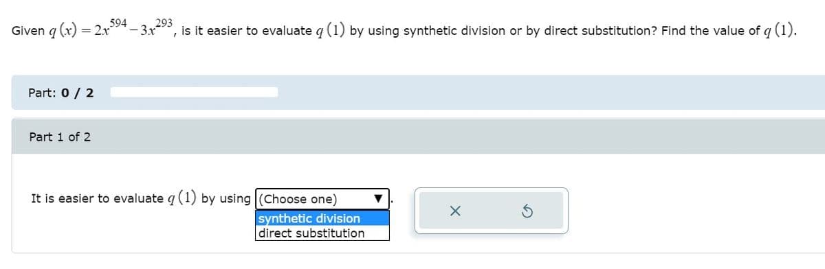 594
Given g (x) =
= 2x
-3x
293
is it easier to evaluate q (1) by using synthetic division or by direct substitution? Find the value of q (1).
Part: 0 / 2
Part 1 of 2
It is easier to evaluate q (1) by using |(Choose one)
synthetic division
direct substitution
