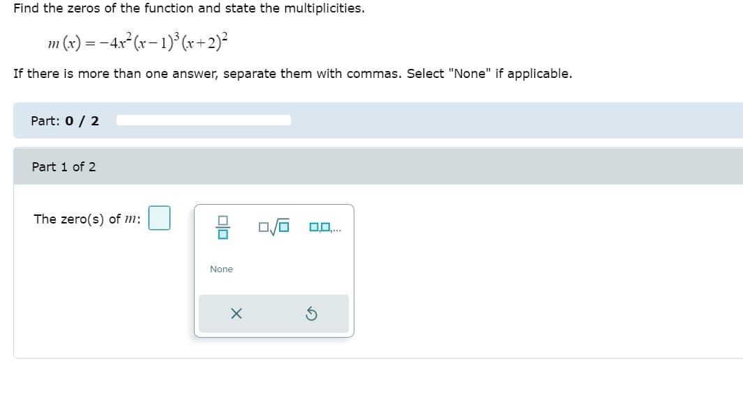 Find the zeros of the function and state the multiplicities.
m (x) = -4x²(x– 1)° (x +2)²
If there is more than one answer, separate them with commas. Select "None" if applicable.
Part: 0 / 2
Part 1 of 2
The zero(s) of m:
None
