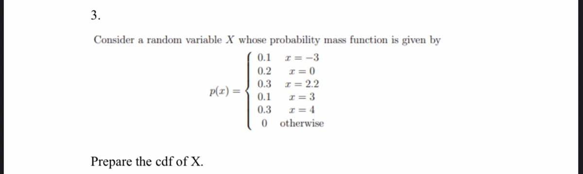 3.
Consider a random variable X whose probability mass function is given by
0.1
x = -3
I = 0
I = 2.2
0.2
0.3
p(x) =
0.1
x = 3
x = 4
0.3
otherwise
Prepare the cdf of X.

