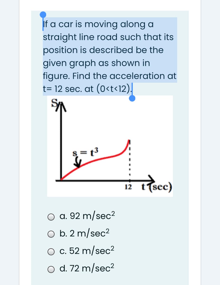 If a car is moving along a
straight line road such that its
position is described be the
given graph as shown in
figure. Find the acceleration at
t= 12 sec. at (0<t<12),
s= t3
12 t(sec)
O a. 92 m/sec2
O b. 2 m/sec²
O c. 52 m/sec²
O d. 72 m/sec2
