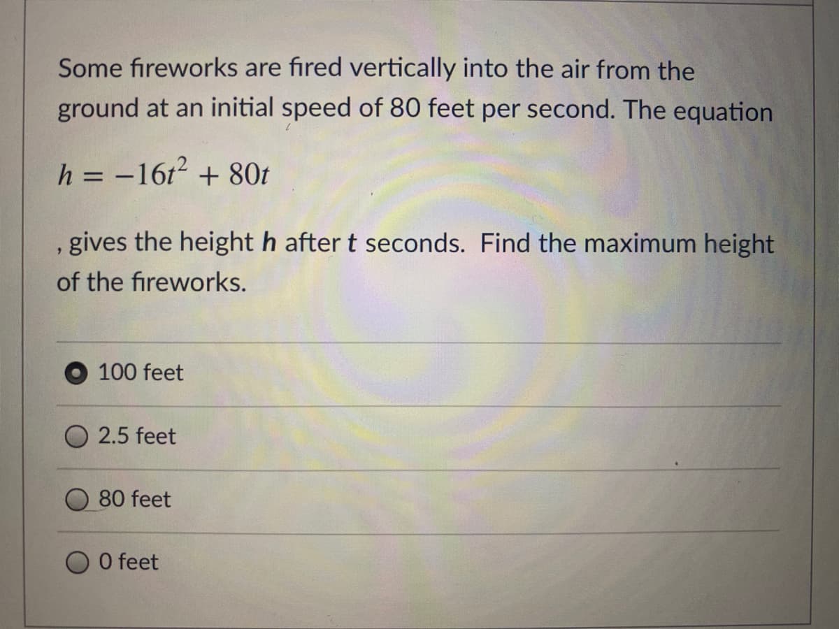 Some fıreworks are fıred vertically into the air from the
ground at an initial speed of 80 feet per second. The equation
h = -16t? + 80t
%3D
, gives the height h after t seconds. Find the maximum height
of the fireworks.
100 feet
O 2.5 feet
80 feet
O feet
