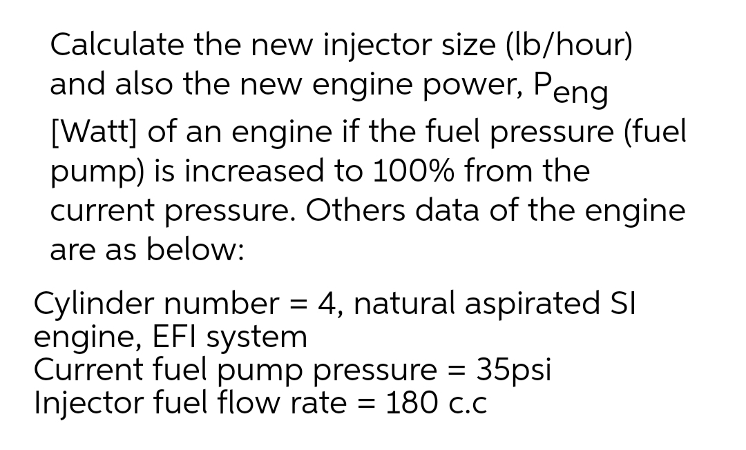 Calculate the new injector size (Ib/hour)
and also the new engine power, Peng
[Watt] of an engine if the fuel pressure (fuel
pump) is increased to 100% from the
current pressure. Others data of the engine
are as below:
Cylinder number = 4, natural aspirated SI
engine, EFI system
Current fuel pump pressure =
Injector fuel flow rate = 180 c.c
35psi
