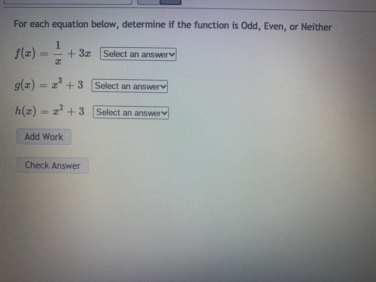 For each equation below, determine if the function is Od, Even, or Neither
f(x)
+ 3z
Select an answer
g(z)
g(1) = x + 3 Select an answerv
h(x) = x² + 3
Select an answer
Add Work
Check Answer
