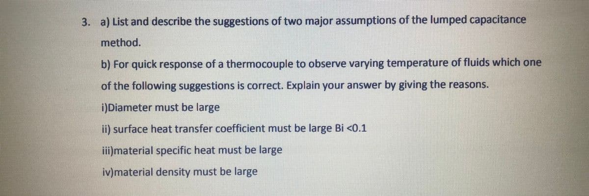 3. a) List and describe the suggestions of two major assumptions of the lumped capacitance
method.
b) For quick response of a thermocouple to observe varying temperature of fluids which one
of the following suggestions is correct. Explain your answer by giving the reasons.
)Diameter must be large
i) surface heat transfer coefficient must be large Bi <0.1
iii)material specific heat must be large
iv)material density must be large
