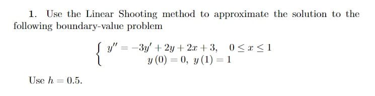 1. Use the Linear Shooting method to approximate the solution to the
following boundary-value problem
= -3y' + 2y + 2x + 3, 0< r<1
y (0) = 0, y (1) = 1
y"
%3D
Use h = 0.5.
