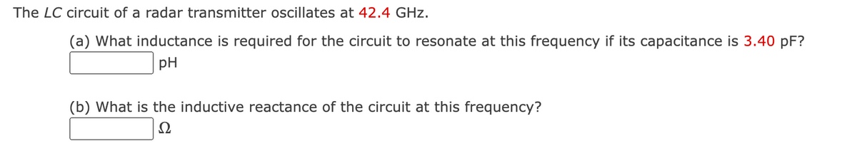 The LC circuit of a radar transmitter oscillates at 42.4 GHz.
(a) What inductance is required for the circuit to resonate at this frequency if its capacitance is 3.40 pF?
pH
(b) What is the inductive reactance of the circuit at this frequency?
Ω
