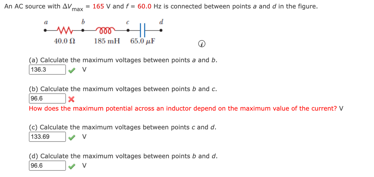 An AC source with AV.
max
= 165 V and f = 60.0 Hz is connected between points a and d in the figure.
b
d
ll
40.0 N
185 mH
65.0 µF
(a) Calculate the maximum voltages between points a and b.
136.3
V
(b) Calculate the maximum voltages between points b and c.
96.6
How does the maximum potential across an inductor depend on the maximum value of the current? V
(c) Calculate the maximum voltages between points c and d.
133.69
V
(d) Calculate the maximum voltages between points b and d.
96.6
V
