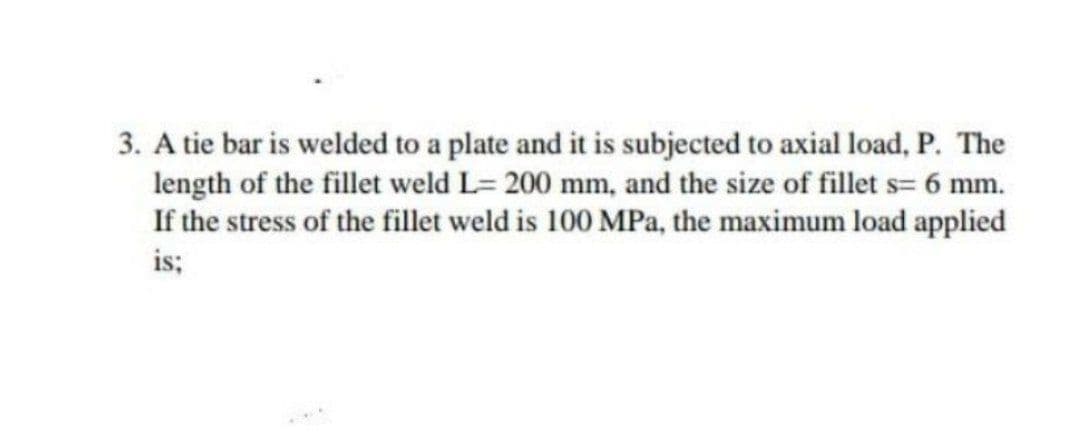 3. A tie bar is welded to a plate and it is subjected to axial load, P. The
length of the fillet weld L= 200 mm, and the size of fillet s= 6 mm.
If the stress of the fillet weld is 100 MPa, the maximum load applied
is;
