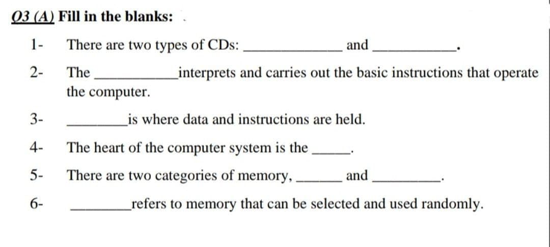 03 (A) Fill in the blanks:
1-
There are two types of CDs:
and
2-
The
_interprets and carries out the basic instructions that operate
the computer.
3-
_is where data and instructions are held.
4-
The heart of the computer system is the
5-
There are two categories of memory,
and
6-
refers to memory that can be selected and used randomly.
