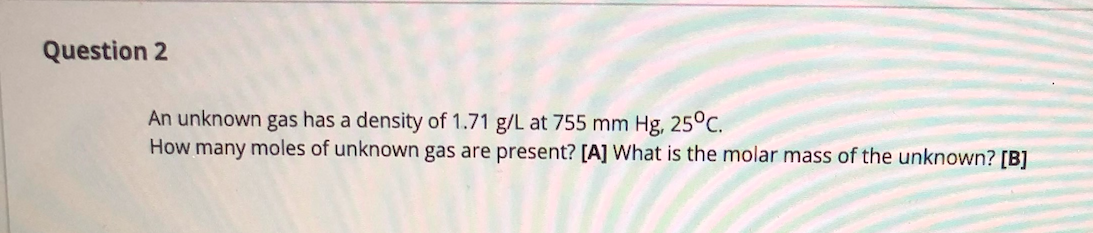 Question 2
An unknown gas has a density of 1.71 g/L at 755 mm Hg, 25°C.
How many moles of unknown gas are present? [A] What is the molar mass of the unknown? [B]
