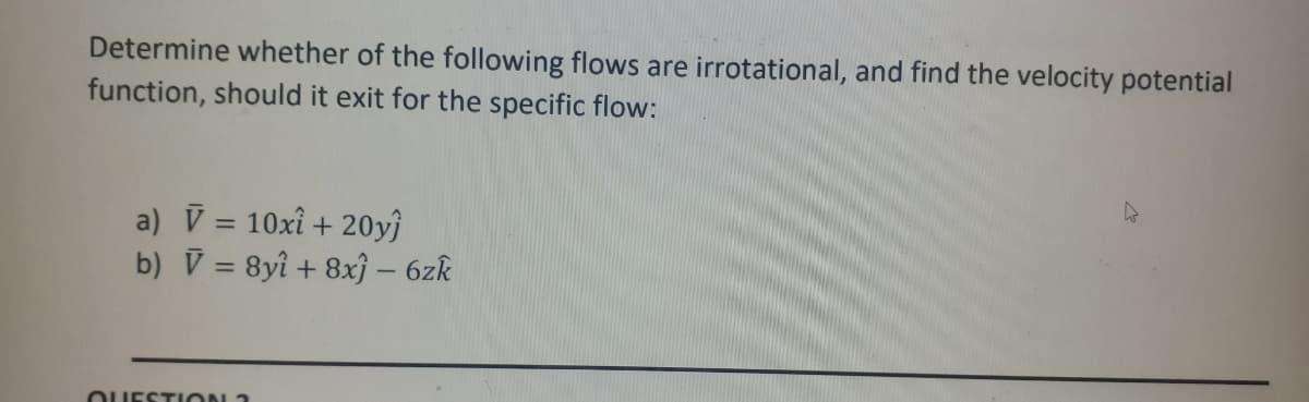 Determine whether of the following flows are irrotational, and find the velocity potential
function, should it exit for the specific flow:
a) V = 10xî + 20yĵ
b) V = 8yî + 8xj – 6zk
%3D
OUESTION 3
