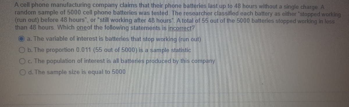 A cell phone manufacturing company claims that their phone batteries last up to 48 hours without a single charge. A
random sample of 5000 cell phone batteries was tested. The researcher classified each battery as either "stopped working
(run out) before 48 hours", or "still working after 48 hours". A total of 55 out of the 5000 batteries stopped working in less
than 48 hours. Which oneof the following statements is incorrect?
a. The variable of interest is batteries that stop working (run out)
O b. The proportion 0.011 (55 out of 5000) is a sample statistic
OC The population of interest is all batterles produced by this company
d. The sample size is equal to 5000
