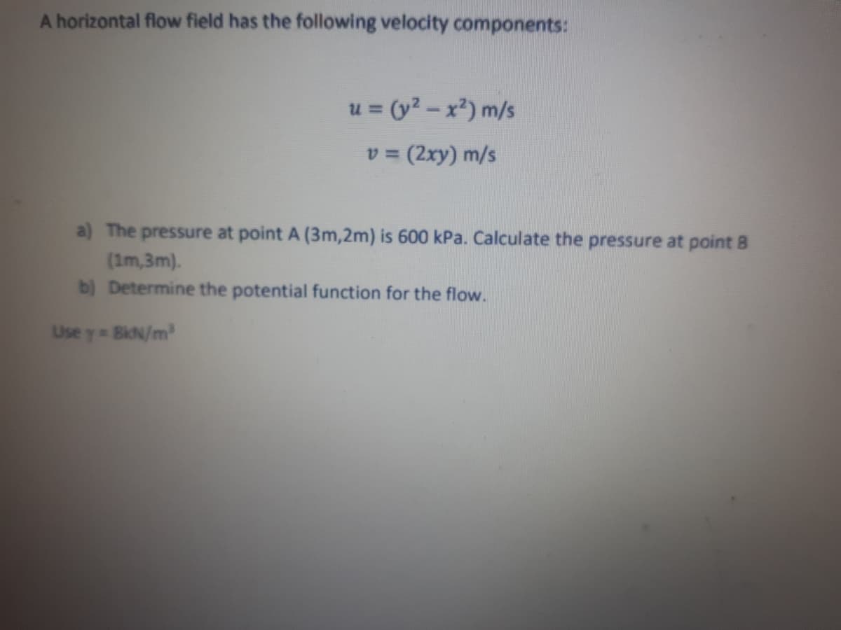 A horizontal flow field has the following velocity components:
u = (y2 - x²) m/s
v = (2xy) m/s
%3D
a) The pressure at point A (3m,2m) is 600 kPa. Calculate the pressure at point B
(1m,3m).
b) Determine the potential function for the flow.
Use y BiN/m2
