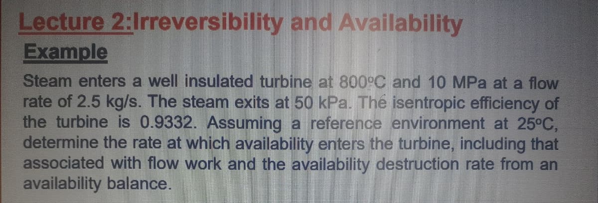 Lecture 2:Irreversibility and Availability
Example
Steam enters a well insulated turbine at 800°C and 10 MPa at a flow
rate of 2.5 kg/s. The steam exits at 50 kPa. The isentropic efficiency of
the turbine is 0.9332. Assuming a reference environment at 25°C,
determine the rate at which availability enters the turbine, including that
associated with flow work and the availability destruction rate from an
availability balance.
