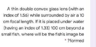 A thin double convex glass lens (with an
index of 1.56) while surrounded by air a 10
cm focal length. If it is placed under water
(having an index of 1.33) 100 cm beyond a
small fish, where will be the fish's image be
?formed
