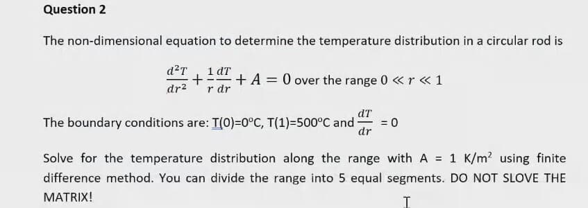 Question 2
The non-dimensional equation to determine the temperature distribution in a circular rod is
d²T 1 dT
+ + A = 0 over the range 0 <<r << 1
dr² r dr
dT
The boundary conditions are: T(0)=0°C, T(1)=500°C and
= 0
dr
Solve for the temperature distribution along the range with A = 1 K/m² using finite
difference method. You can divide the range into 5 equal segments. DO NOT SLOVE THE
MATRIX!
I