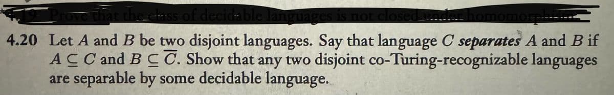 ve that the class of decidable languages is not closed. under homomorphis
4.20 Let A and B be two disjoint languages. Say that language C separates A and B if
ACC and BCC. Show that any two disjoint co-Turing-recognizable languages
are separable by some decidable language.