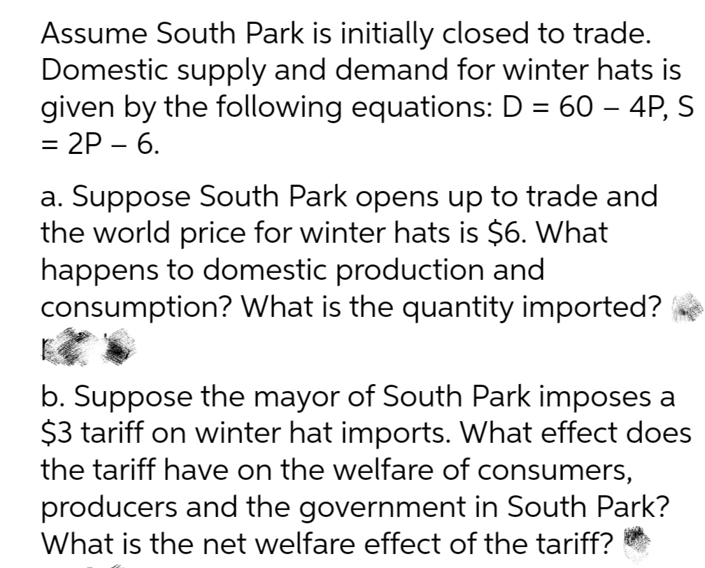 Assume South Park is initially closed to trade.
Domestic supply and demand for winter hats is
given by the following equations: D = 60 – 4P, S
= 2P – 6.
a. Suppose South Park opens up to trade and
the world price for winter hats is $6. What
happens to domestic production and
consumption? What is the quantity imported?
b. Suppose the mayor of South Park imposes a
$3 tariff on winter hat imports. What effect does
the tariff have on the welfare of consumers,
producers and the government in South Park?
What is the net welfare effect of the tariff?
