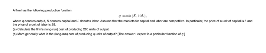 A firm has the following production function:
q =min{K, 10L),
where q denotes output, K denotes capital and L denotes labor. Assume that the markets for capital and labor are competitive. In particular, the price of a unit of capital is 5 and
the price of a unit of labor is 25.
(a) Calculate the firm's (long-run) cost of producing 200 units of output.
(b) More generally what is the (long-run) cost of producing g units of output? (The answer I expect is a particular function of q.)
