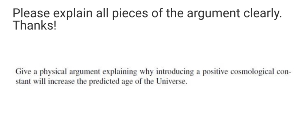 Please explain all pieces of the argument clearly.
Thanks!
Give a physical argument explaining why introducing a positive cosmological con-
stant will increase the predicted age of the Universe.
