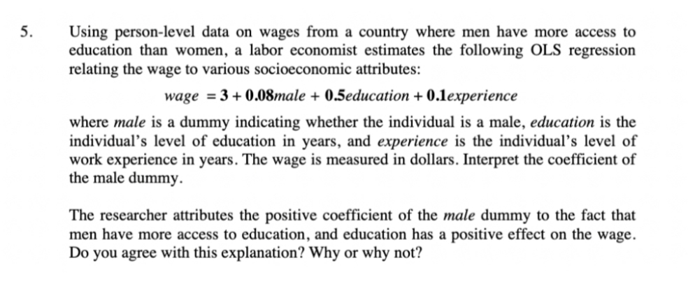 Using person-level data on wages from a country where men have more access to
education than women, a labor economist estimates the following OLS regression
relating the wage to various socioeconomic attributes:
5.
wage = 3 + 0.08male + 0.5education + 0.1experience
where male is a dummy indicating whether the individual is a male, education is the
individual’s level of education in years, and experience is the individual's level of
work experience in years. The wage is measured in dollars. Interpret the coefficient of
the male dummy.
The researcher attributes the positive coefficient of the male dummy to the fact that
men have more access to education, and education has a positive effect on the wage.
Do you agree with this explanation? Why or why not?
