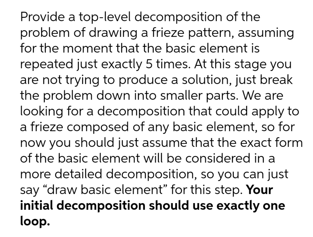 Provide a top-level decomposition of the
problem of drawing a frieze pattern, assuming
for the moment that the basic element is
repeated just exactly 5 times. At this stage you
are not trying to produce a solution, just break
the problem down into smaller parts. We are
looking for a decomposition that could apply to
a frieze composed of any basic element, so for
now you should just assume that the exact form
of the basic element will be considered in a
more detailed decomposition, so you can just
say “draw basic element" for this step. Your
initial decomposition should use exactly one
loop.
