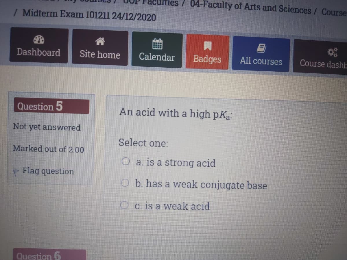 aculties/ 04-Faculty of Arts and Sciences / Course
/ Midterm Exam 101211 24/12/2020
Dashboard
Site home
Calendar
Badges
All courses
Course dashb
Question 5
An acid with a high pKa:
Not yet answered
Select one:
Marked out of 2.00
O a. is a strong acid
Flag question
O b. has a weak conjugate base
O c. is a weak acid
Question 6
