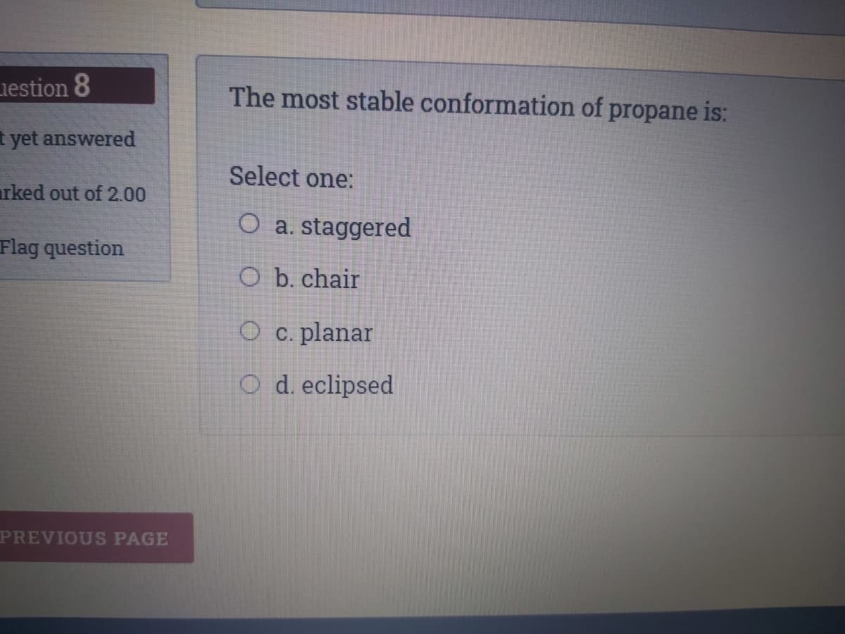 iestion 8
The most stable conformation of propane is:
t yet answered
Select one:
rked out of 2.00
O a. staggered
Flag question
O b. chair
O c. planar
O d. eclipsed
PREVIOUS PAGE
