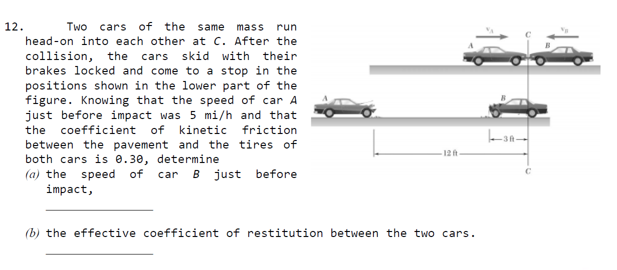12.
Two
cars
of the
same
mass
run
head-on into each other at C. After the
collision,
brakes locked and come to a stop in the
positions shown in the lower part of the
figure. Knowing that the speed of car A
just before impact was 5 mi/h and that
the
cars
skid
with
their
the
coefficient
of
kinetic
friction
3 ft
between the pavement and the tires of
both cars is 0.30, determine
12 ft
B just
(a) the
impact,
speed
of
car
before
(b) the effective coefficient of restitution between the two cars.
