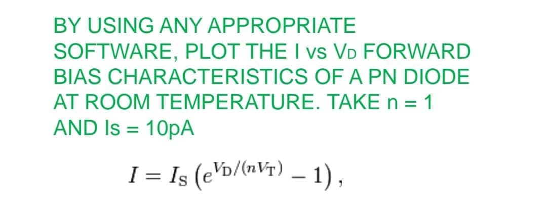 BY USING ANY APPROPRIATE
SOFTWARE, PLOT THE I vs VD FORWARD
BIAS CHARACTERISTICS OF A PN DIODE
AT ROOM TEMPERATURE. TAKE n = 1
AND Is = 10PA
I = Is (e\b/(n¥r) – 1),
VDA
-
