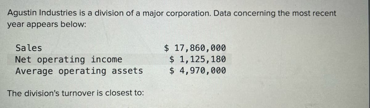 Agustin Industries is a division of a major corporation. Data concerning the most recent
year appears below:
$ 17,860,000
$ 1,125,180
$ 4,970,000
Sales
Net operating income
Average operating assets
The division's turnover is closest to:
