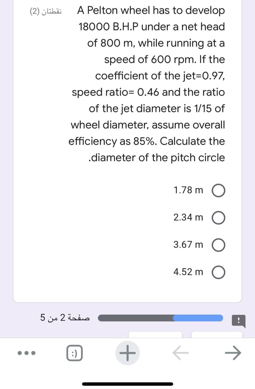 نقطتان )2(
A Pelton wheel has to develop
18000 B.H.P under a net head
of 800 m, while running at a
speed of 600 rpm. If the
coefficient of the jet=D0.97,
speed ratio= 0.46 and the ratio
of the jet diameter is 1/15 of
wheel diameter, assume overall
efficiency as 85%. Calculate the
.diameter of the pitch circle
1.78 m O
2.34 m O
3.67 m O
4.52 m O
صفحة 2 من 5
:)
