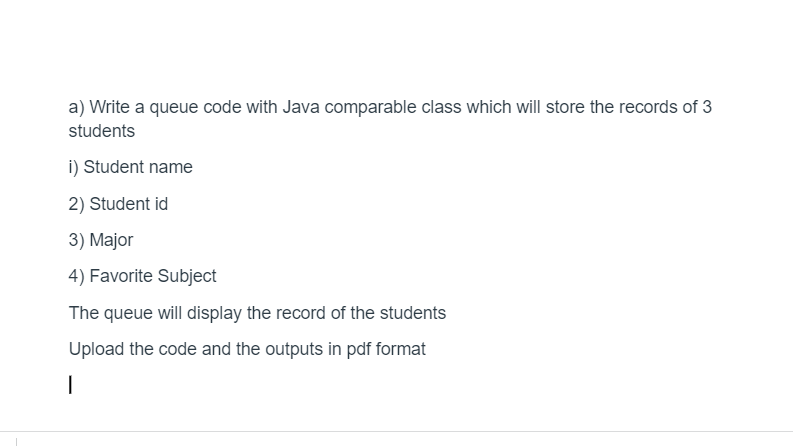 a) Write a queue code with Java comparable class which will store the records of 3
students
i) Student name
2) Student id
3) Major
4) Favorite Subject
The queue will display the record of the students
Upload the code and the outputs in pdf format
|
