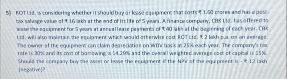 5) ROT Ltd. is considering whether it should buy or lease equipment that costs 1.60 crores and has a post-
tax salvage value of 16 lakh at the end of its life of 5 years. A finance company, CBK Ltd. has offered to
lease the equipment for 5 years at annual lease payments of 40 lakh at the beginning of each year. CBK
Ltd. will also maintain the equipment which would otherwise cost ROT Ltd. 2 lakh p.a. on an average.
The owner of the equipment can claim depreciation on WDV basis at 25% each year. The company's tax
rate is 30% and its cost of borrowing is 14.29% and the overall weighted average cost of capital is 15%.
Should the company buy the asset or lease the equipment if the NPV of the equipment is - 12 lakh
(negative)?
