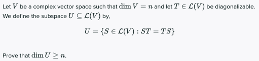 Let V be a complex vector space such that dim V = n and let T E L(V) be diagonalizable.
We define the subspace U C L(V) by,
U = {S € L(V) : ST = TS}
Prove that dim U 2 n.
