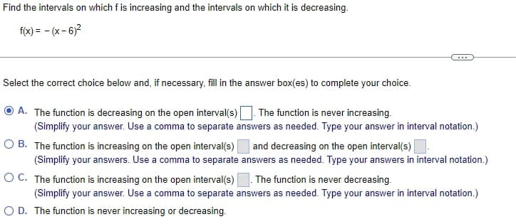 Find the intervals on which f is increasing and the intervals on which it is decreasing.
f(x) = - (x- 6)2
...
Select the correct choice below and, if necessary, fill in the answer box(es) to complete your choice.
A. The function is decreasing on the open interval(s) The function is never increasing.
(Simplify your answer. Use a comma to separate answers as needed. Type your answer in interval notation.)
O B. The function is increasing on the open interval(s) and decreasing on the open interval(s)
(Simplify your answers. Use a comma to separate answers as needed. Type your answers in interval notation.)
O C. The function is increasing on the open interval(s)
The function is never decreasing.
(Simplify your answer. Use a comma to separate answers as needed. Type your answer in interval notation.)
O D. The function is never increasing or decreasing.
