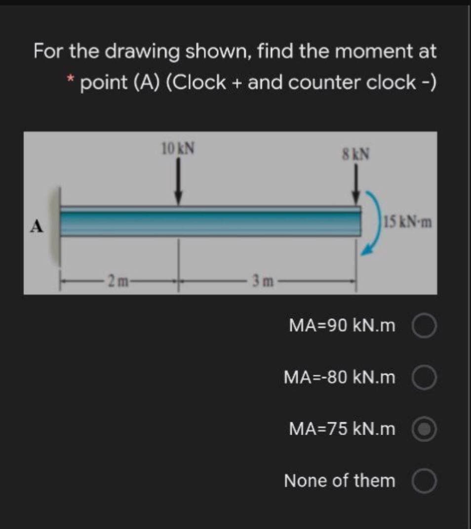 For the drawing shown, find the moment at
* point (A) (Clock + and counter clock -)
10 kN
8 kN
15 kN-m
2m-
3 m
MA=90 kN.m
MA=-80 kN.m
MA=75 kN.m
None of them
