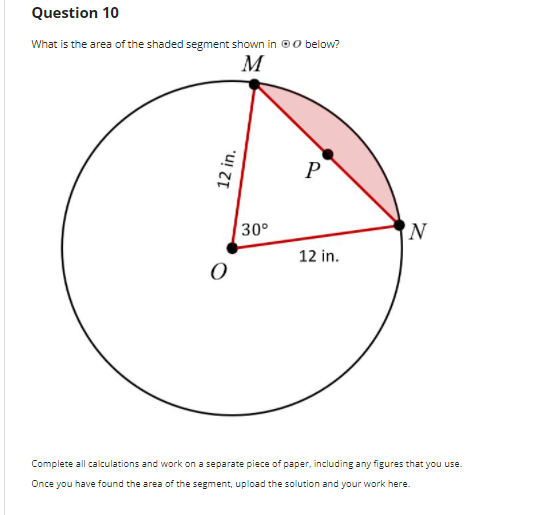 Question 10
What is the area of the shaded segment shown in 00 below?
M
P
30°
N
12 in.
Complete all calculations and work on a separate piece of paper, including any figures that you use.
Once you have found the area of the segment, upload the solution and your work here.
12 in.
