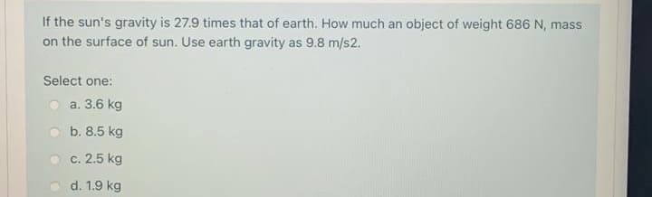 If the sun's gravity is 27.9 times that of earth. How much an object of weight 686 N, mass
on the surface of sun. Use earth gravity as 9.8 m/s2.
Select one:
a. 3.6 kg
b. 8.5 kg
c. 2.5 kg
d. 1.9 kg
