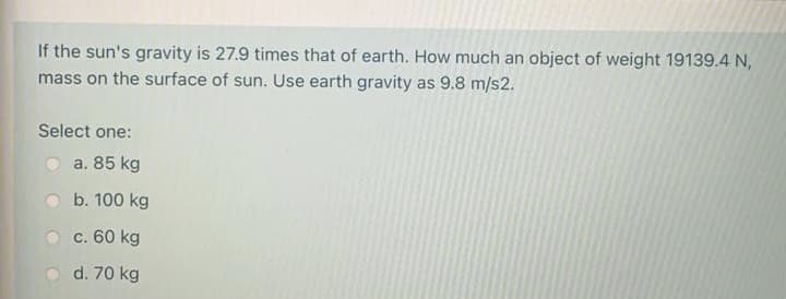 If the sun's gravity is 27.9 times that of earth. How much an object of weight 19139.4 N,
mass on the surface of sun. Use earth gravity as 9.8 m/s2.
Select one:
a. 85 kg
b. 100 kg
c. 60 kg
d. 70 kg
